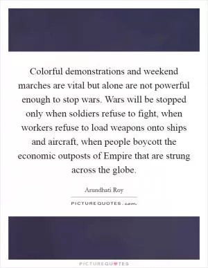 Colorful demonstrations and weekend marches are vital but alone are not powerful enough to stop wars. Wars will be stopped only when soldiers refuse to fight, when workers refuse to load weapons onto ships and aircraft, when people boycott the economic outposts of Empire that are strung across the globe Picture Quote #1