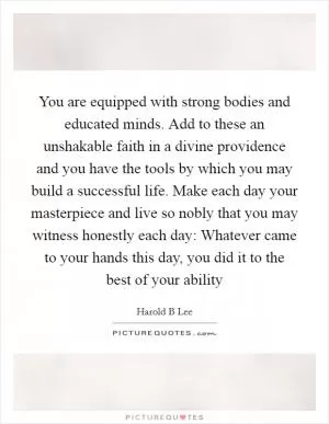 You are equipped with strong bodies and educated minds. Add to these an unshakable faith in a divine providence and you have the tools by which you may build a successful life. Make each day your masterpiece and live so nobly that you may witness honestly each day: Whatever came to your hands this day, you did it to the best of your ability Picture Quote #1