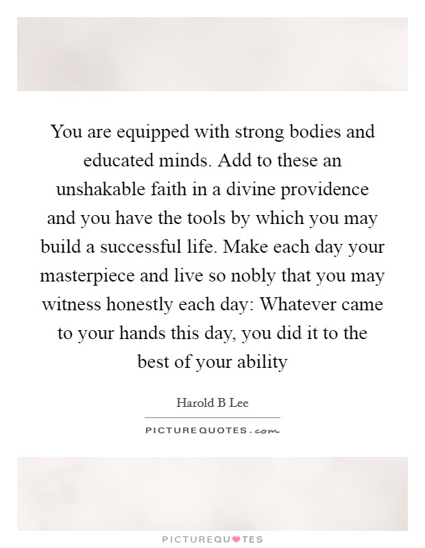 You are equipped with strong bodies and educated minds. Add to these an unshakable faith in a divine providence and you have the tools by which you may build a successful life. Make each day your masterpiece and live so nobly that you may witness honestly each day: Whatever came to your hands this day, you did it to the best of your ability Picture Quote #1