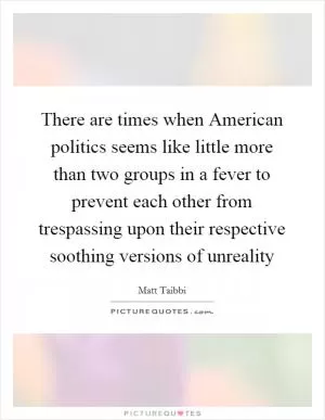 There are times when American politics seems like little more than two groups in a fever to prevent each other from trespassing upon their respective soothing versions of unreality Picture Quote #1