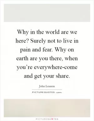 Why in the world are we here? Surely not to live in pain and fear. Why on earth are you there, when you’re everywhere-come and get your share Picture Quote #1