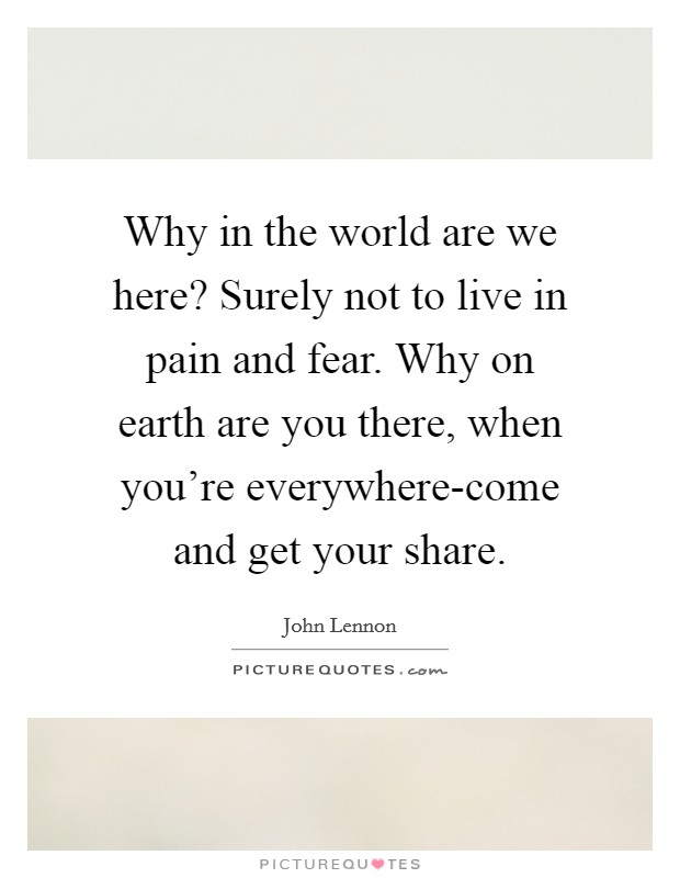 Why in the world are we here? Surely not to live in pain and fear. Why on earth are you there, when you're everywhere-come and get your share Picture Quote #1