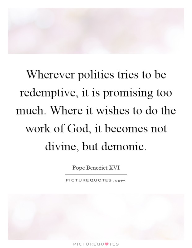 Wherever politics tries to be redemptive, it is promising too much. Where it wishes to do the work of God, it becomes not divine, but demonic Picture Quote #1