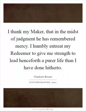 I thank my Maker, that in the midst of judgment he has remembered mercy. I humbly entreat my Redeemer to give me strength to lead henceforth a purer life than I have done hitherto Picture Quote #1