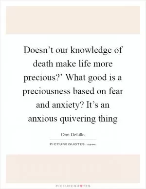 Doesn’t our knowledge of death make life more precious?’ What good is a preciousness based on fear and anxiety? It’s an anxious quivering thing Picture Quote #1