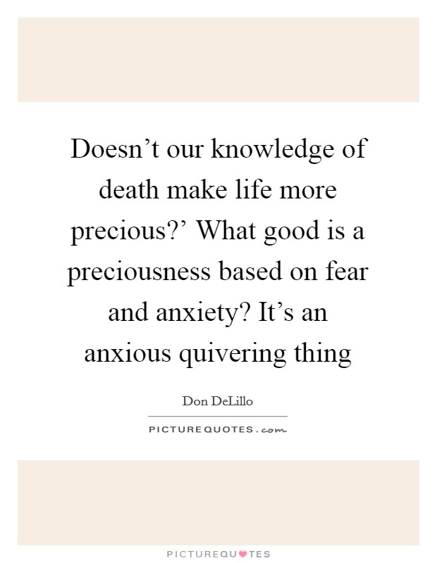 Doesn't our knowledge of death make life more precious?' What good is a preciousness based on fear and anxiety? It's an anxious quivering thing Picture Quote #1