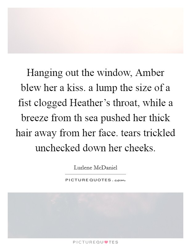 Hanging out the window, Amber blew her a kiss. a lump the size of a fist clogged Heather's throat, while a breeze from th sea pushed her thick hair away from her face. tears trickled unchecked down her cheeks Picture Quote #1