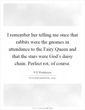 I remember her telling me once that rabbits were the gnomes in attendance to the Fairy Queen and that the stars were God’s daisy chain. Perfect rot, of course Picture Quote #1