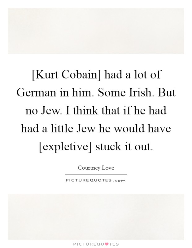 [Kurt Cobain] had a lot of German in him. Some Irish. But no Jew. I think that if he had had a little Jew he would have [expletive] stuck it out Picture Quote #1