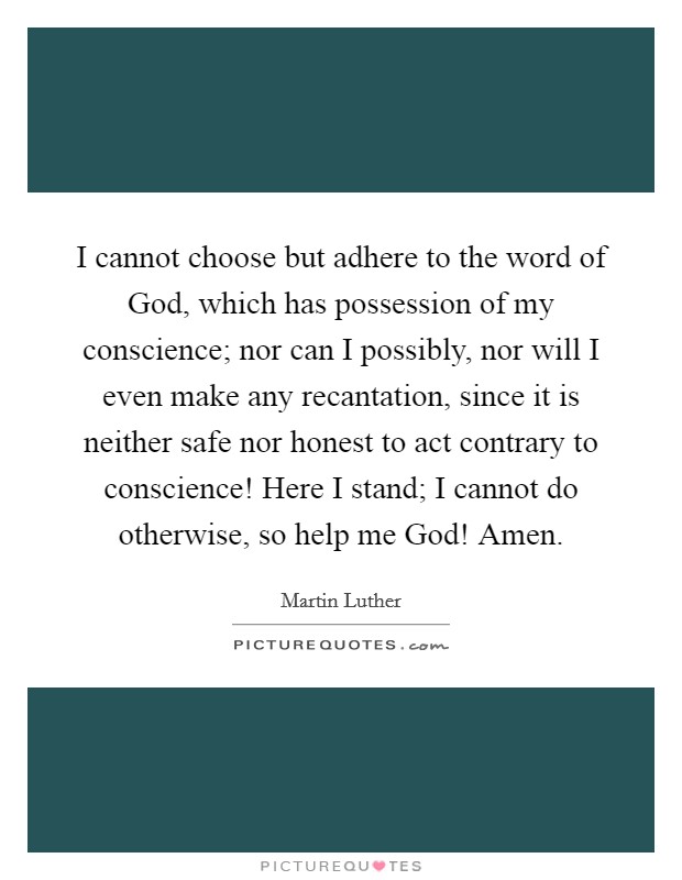 I cannot choose but adhere to the word of God, which has possession of my conscience; nor can I possibly, nor will I even make any recantation, since it is neither safe nor honest to act contrary to conscience! Here I stand; I cannot do otherwise, so help me God! Amen Picture Quote #1