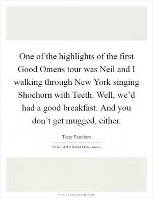 One of the highlights of the first Good Omens tour was Neil and I walking through New York singing Shoehorn with Teeth. Well, we’d had a good breakfast. And you don’t get mugged, either Picture Quote #1