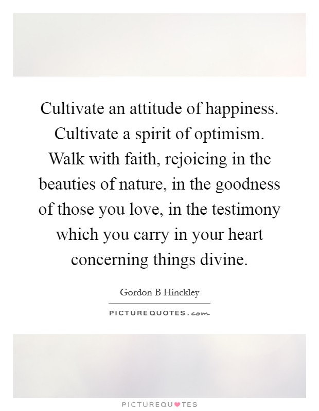 Cultivate an attitude of happiness. Cultivate a spirit of optimism. Walk with faith, rejoicing in the beauties of nature, in the goodness of those you love, in the testimony which you carry in your heart concerning things divine Picture Quote #1