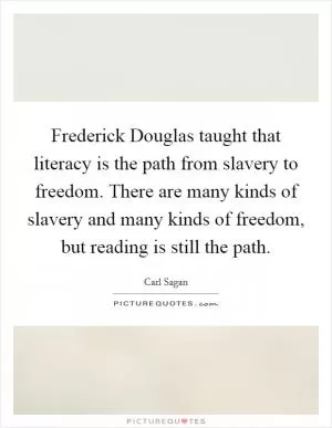 Frederick Douglas taught that literacy is the path from slavery to freedom. There are many kinds of slavery and many kinds of freedom, but reading is still the path Picture Quote #1