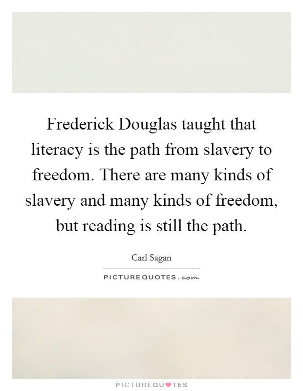 Frederick Douglas taught that literacy is the path from slavery to freedom. There are many kinds of slavery and many kinds of freedom, but reading is still the path Picture Quote #1