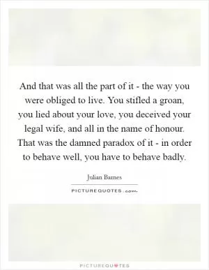 And that was all the part of it - the way you were obliged to live. You stifled a groan, you lied about your love, you deceived your legal wife, and all in the name of honour. That was the damned paradox of it - in order to behave well, you have to behave badly Picture Quote #1