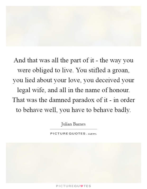 And that was all the part of it - the way you were obliged to live. You stifled a groan, you lied about your love, you deceived your legal wife, and all in the name of honour. That was the damned paradox of it - in order to behave well, you have to behave badly Picture Quote #1