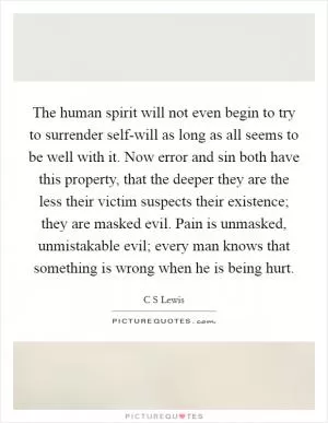 The human spirit will not even begin to try to surrender self-will as long as all seems to be well with it. Now error and sin both have this property, that the deeper they are the less their victim suspects their existence; they are masked evil. Pain is unmasked, unmistakable evil; every man knows that something is wrong when he is being hurt Picture Quote #1