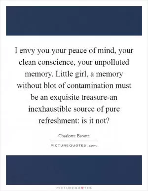 I envy you your peace of mind, your clean conscience, your unpolluted memory. Little girl, a memory without blot of contamination must be an exquisite treasure-an inexhaustible source of pure refreshment: is it not? Picture Quote #1