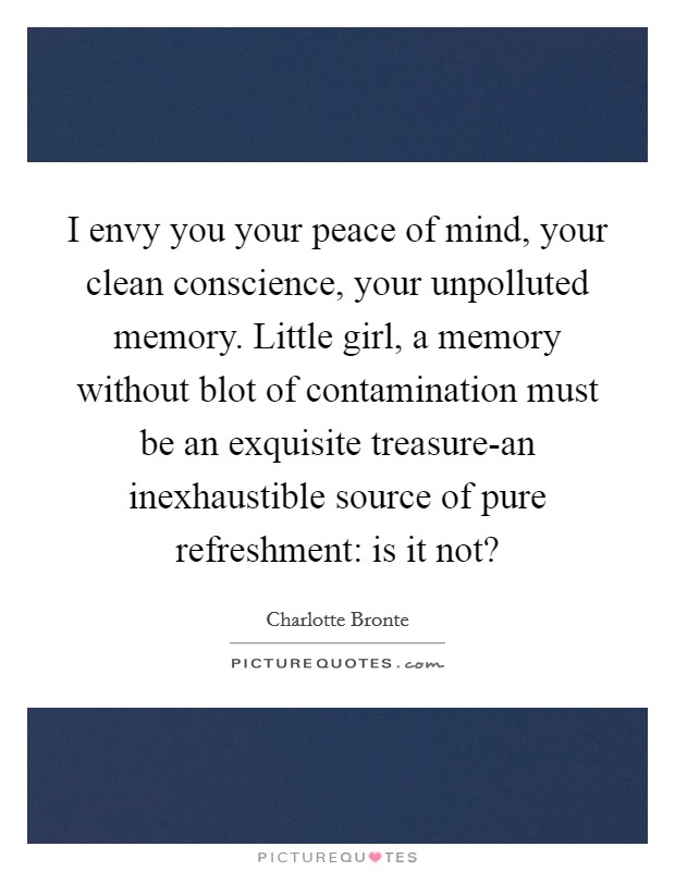 I envy you your peace of mind, your clean conscience, your unpolluted memory. Little girl, a memory without blot of contamination must be an exquisite treasure-an inexhaustible source of pure refreshment: is it not? Picture Quote #1