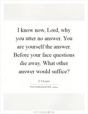 I know now, Lord, why you utter no answer. You are yourself the answer. Before your face questions die away. What other answer would suffice? Picture Quote #1
