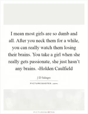 I mean most girls are so dumb and all. After you neck them for a while, you can really watch them losing their brains. You take a girl when she really gets passionate, she just hasn’t any brains. -Holden Caulfield Picture Quote #1