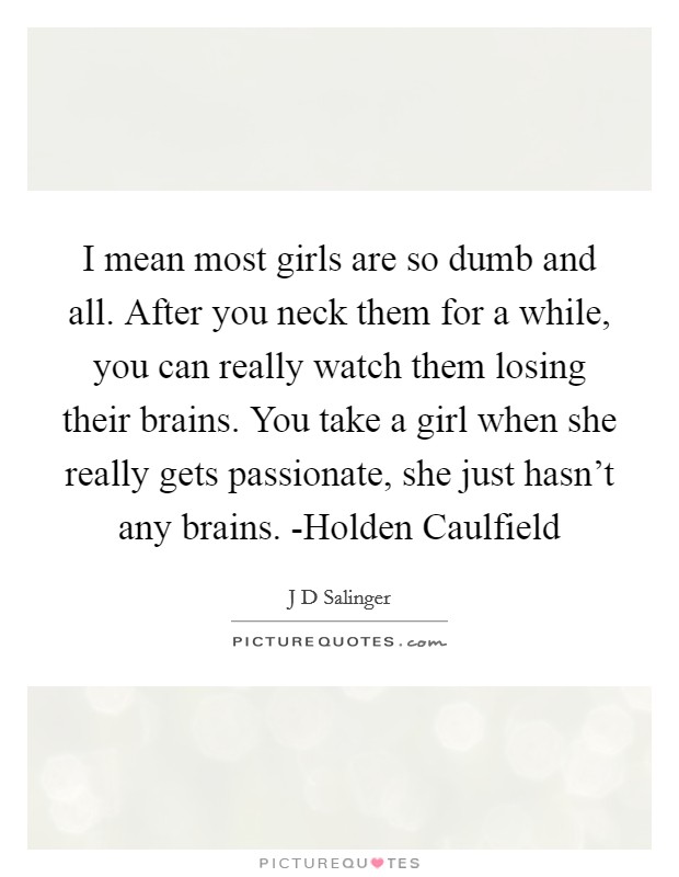 I mean most girls are so dumb and all. After you neck them for a while, you can really watch them losing their brains. You take a girl when she really gets passionate, she just hasn't any brains. -Holden Caulfield Picture Quote #1