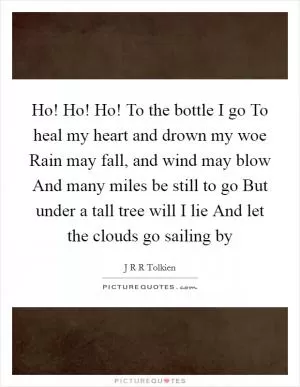 Ho! Ho! Ho! To the bottle I go To heal my heart and drown my woe Rain may fall, and wind may blow And many miles be still to go But under a tall tree will I lie And let the clouds go sailing by Picture Quote #1