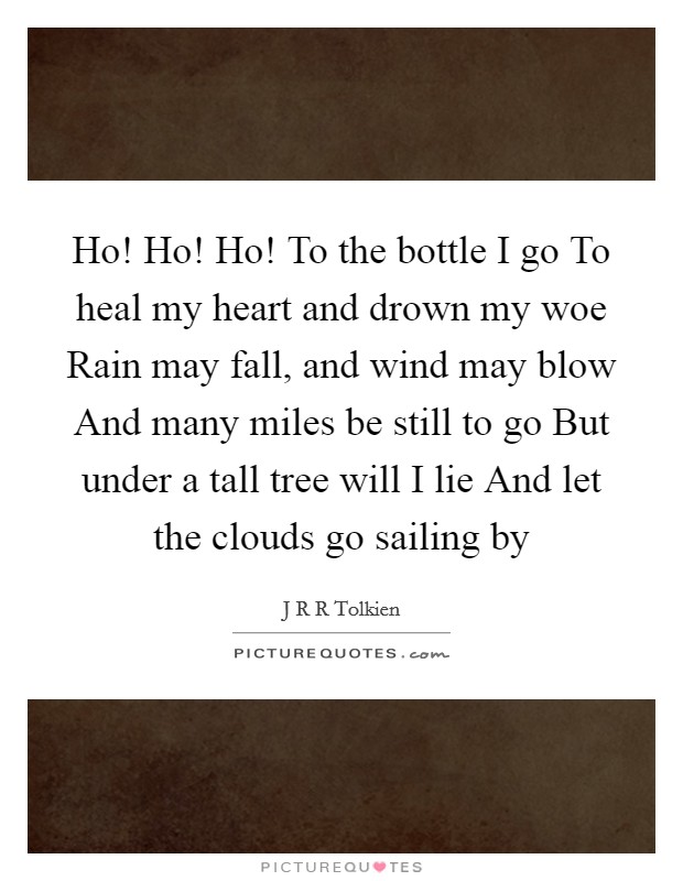 Ho! Ho! Ho! To the bottle I go To heal my heart and drown my woe Rain may fall, and wind may blow And many miles be still to go But under a tall tree will I lie And let the clouds go sailing by Picture Quote #1