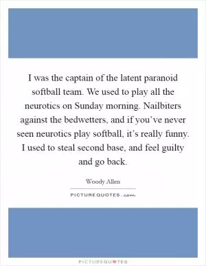 I was the captain of the latent paranoid softball team. We used to play all the neurotics on Sunday morning. Nailbiters against the bedwetters, and if you’ve never seen neurotics play softball, it’s really funny. I used to steal second base, and feel guilty and go back Picture Quote #1