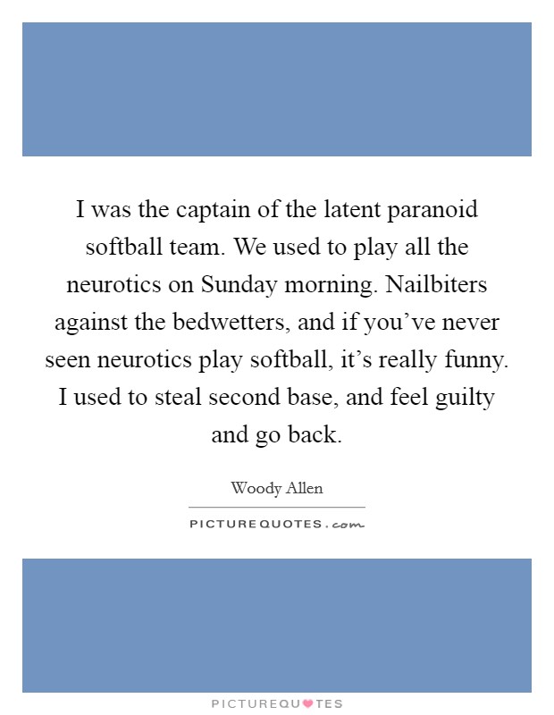 I was the captain of the latent paranoid softball team. We used to play all the neurotics on Sunday morning. Nailbiters against the bedwetters, and if you've never seen neurotics play softball, it's really funny. I used to steal second base, and feel guilty and go back Picture Quote #1