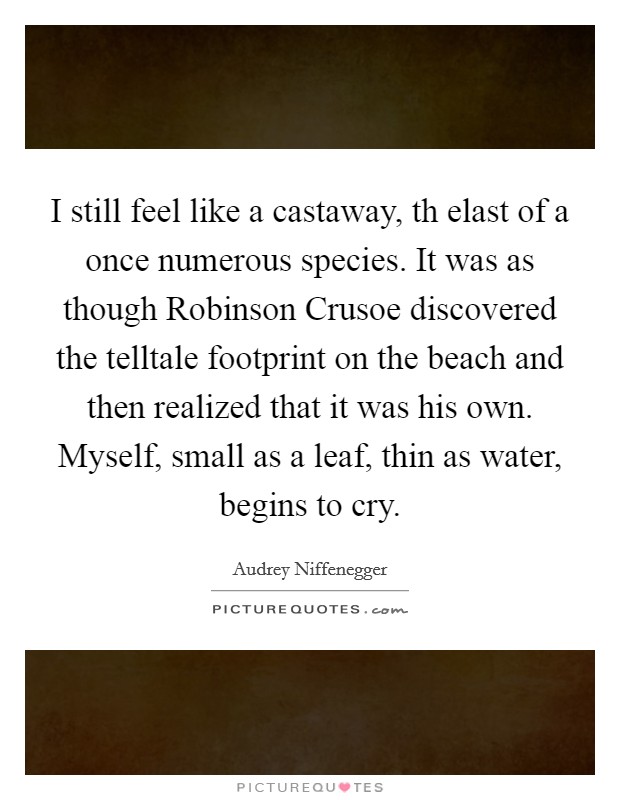 I still feel like a castaway, th elast of a once numerous species. It was as though Robinson Crusoe discovered the telltale footprint on the beach and then realized that it was his own. Myself, small as a leaf, thin as water, begins to cry Picture Quote #1