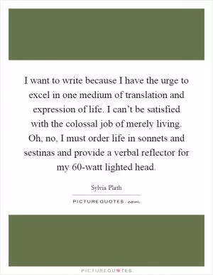 I want to write because I have the urge to excel in one medium of translation and expression of life. I can’t be satisfied with the colossal job of merely living. Oh, no, I must order life in sonnets and sestinas and provide a verbal reflector for my 60-watt lighted head Picture Quote #1