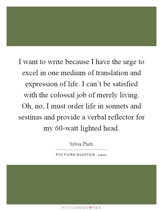 I want to write because I have the urge to excel in one medium of translation and expression of life. I can't be satisfied with the colossal job of merely living. Oh, no, I must order life in sonnets and sestinas and provide a verbal reflector for my 60-watt lighted head Picture Quote #1