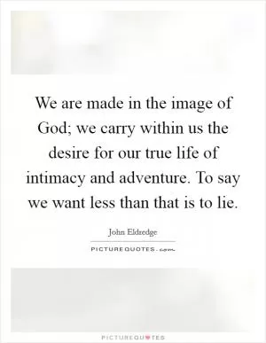 We are made in the image of God; we carry within us the desire for our true life of intimacy and adventure. To say we want less than that is to lie Picture Quote #1