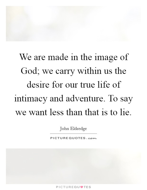 We are made in the image of God; we carry within us the desire for our true life of intimacy and adventure. To say we want less than that is to lie Picture Quote #1