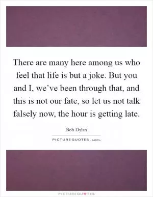 There are many here among us who feel that life is but a joke. But you and I, we’ve been through that, and this is not our fate, so let us not talk falsely now, the hour is getting late Picture Quote #1
