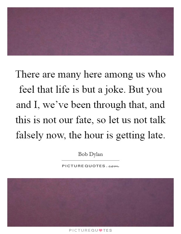 There are many here among us who feel that life is but a joke. But you and I, we've been through that, and this is not our fate, so let us not talk falsely now, the hour is getting late Picture Quote #1