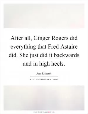 After all, Ginger Rogers did everything that Fred Astaire did. She just did it backwards and in high heels Picture Quote #1