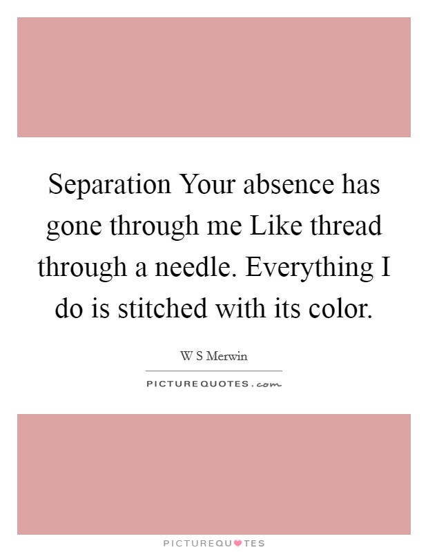 Separation Your absence has gone through me Like thread through a needle. Everything I do is stitched with its color Picture Quote #1