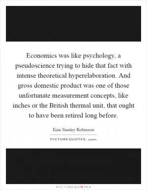 Economics was like psychology, a pseudoscience trying to hide that fact with intense theoretical hyperelaboration. And gross domestic product was one of those unfortunate measurement concepts, like inches or the British thermal unit, that ought to have been retired long before Picture Quote #1