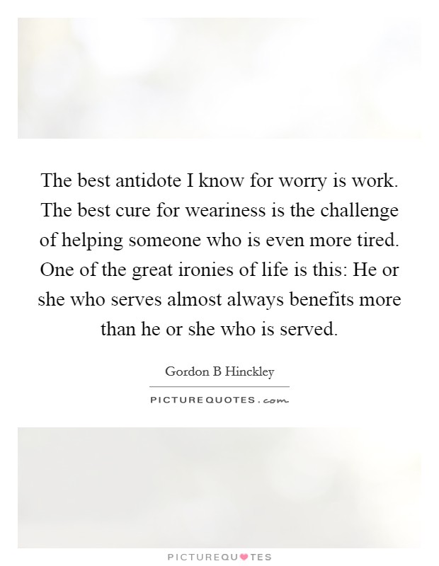 The best antidote I know for worry is work. The best cure for weariness is the challenge of helping someone who is even more tired. One of the great ironies of life is this: He or she who serves almost always benefits more than he or she who is served Picture Quote #1