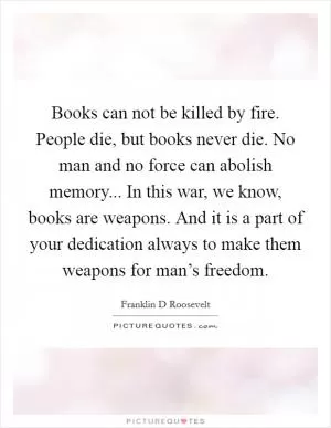 Books can not be killed by fire. People die, but books never die. No man and no force can abolish memory... In this war, we know, books are weapons. And it is a part of your dedication always to make them weapons for man’s freedom Picture Quote #1