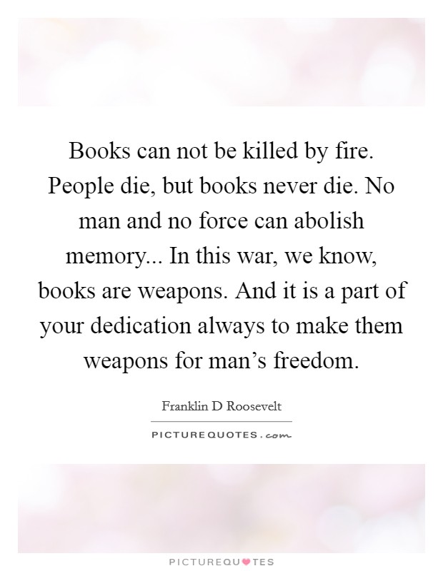 Books can not be killed by fire. People die, but books never die. No man and no force can abolish memory... In this war, we know, books are weapons. And it is a part of your dedication always to make them weapons for man's freedom Picture Quote #1