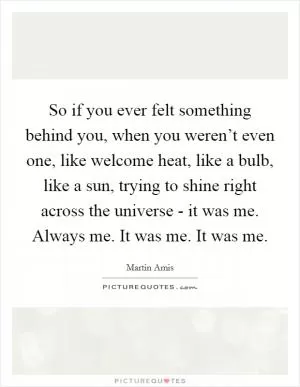 So if you ever felt something behind you, when you weren’t even one, like welcome heat, like a bulb, like a sun, trying to shine right across the universe - it was me. Always me. It was me. It was me Picture Quote #1