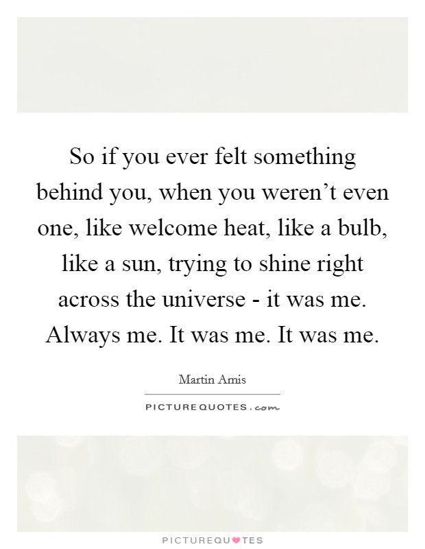 So if you ever felt something behind you, when you weren't even one, like welcome heat, like a bulb, like a sun, trying to shine right across the universe - it was me. Always me. It was me. It was me Picture Quote #1