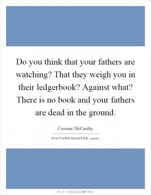 Do you think that your fathers are watching? That they weigh you in their ledgerbook? Against what? There is no book and your fathers are dead in the ground Picture Quote #1