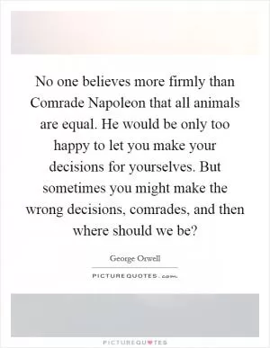 No one believes more firmly than Comrade Napoleon that all animals are equal. He would be only too happy to let you make your decisions for yourselves. But sometimes you might make the wrong decisions, comrades, and then where should we be? Picture Quote #1