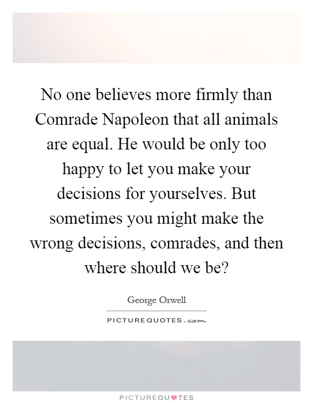 No one believes more firmly than Comrade Napoleon that all animals are equal. He would be only too happy to let you make your decisions for yourselves. But sometimes you might make the wrong decisions, comrades, and then where should we be? Picture Quote #1
