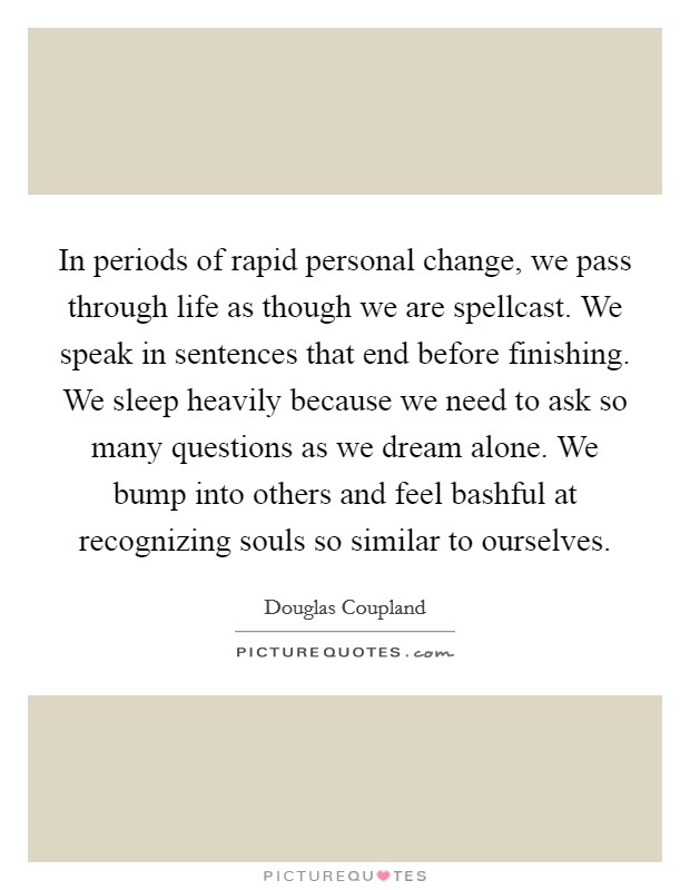 In periods of rapid personal change, we pass through life as though we are spellcast. We speak in sentences that end before finishing. We sleep heavily because we need to ask so many questions as we dream alone. We bump into others and feel bashful at recognizing souls so similar to ourselves Picture Quote #1