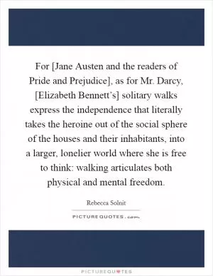 For [Jane Austen and the readers of Pride and Prejudice], as for Mr. Darcy, [Elizabeth Bennett’s] solitary walks express the independence that literally takes the heroine out of the social sphere of the houses and their inhabitants, into a larger, lonelier world where she is free to think: walking articulates both physical and mental freedom Picture Quote #1